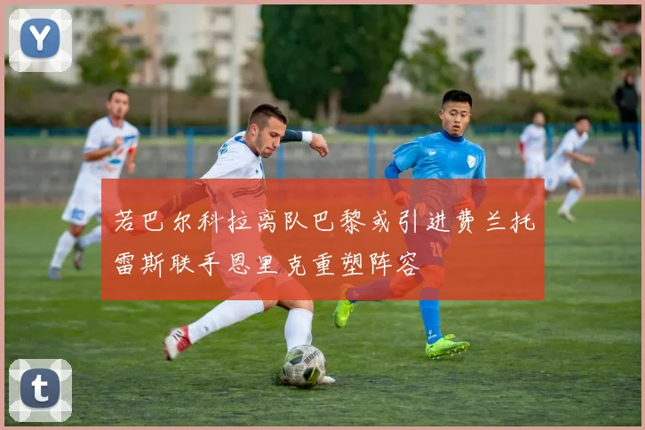 若巴尔科拉离队巴黎或引进费兰托雷斯联手恩里克重塑阵容