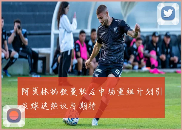 阿莫林执教曼联后中场重组计划引发球迷热议与期待