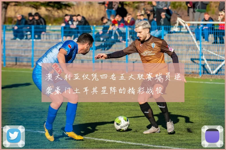澳大利亚仅凭四名五大联赛球员逆袭豪门土耳其星阵的精彩战役