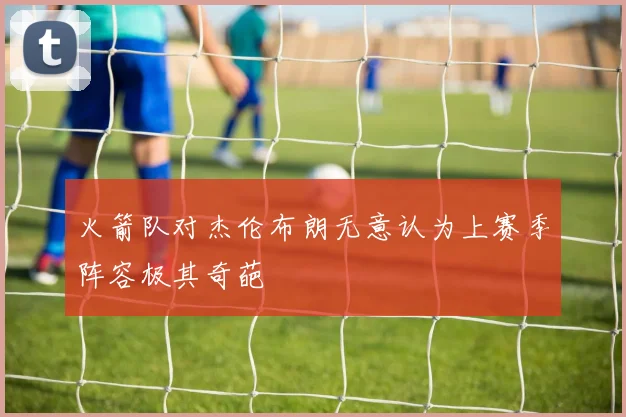 火箭队对杰伦布朗无意认为上赛季阵容极其奇葩