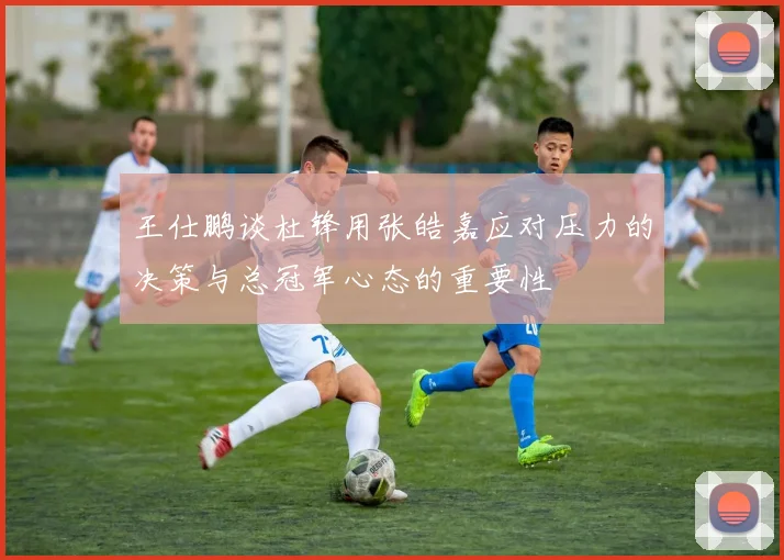 王仕鹏谈杜锋用张皓嘉应对压力的决策与总冠军心态的重要性