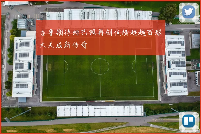 吉鲁期待姆巴佩再创佳绩超越百球大关成新传奇