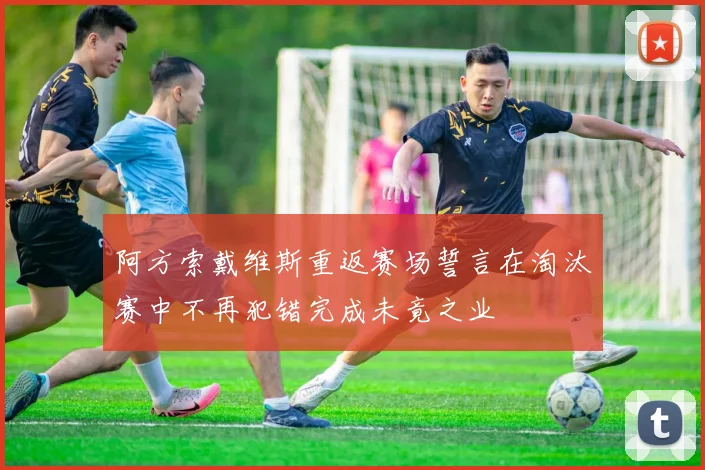 阿方索戴维斯重返赛场誓言在淘汰赛中不再犯错完成未竟之业