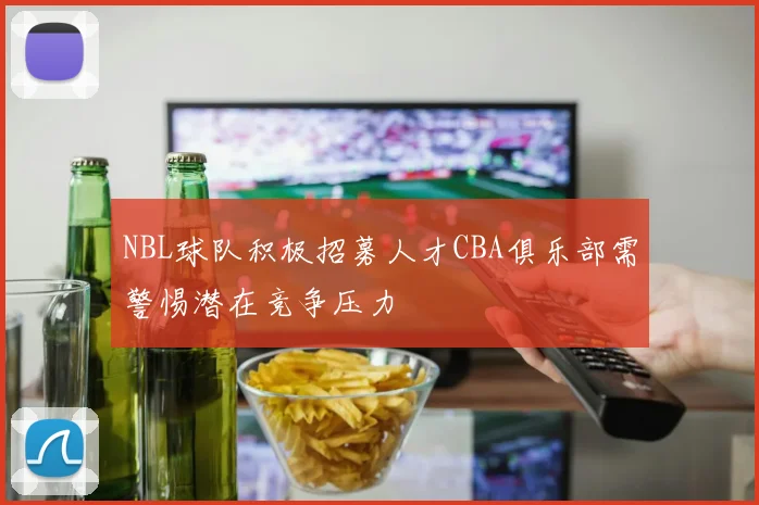 NBL球队积极招募人才CBA俱乐部需警惕潜在竞争压力