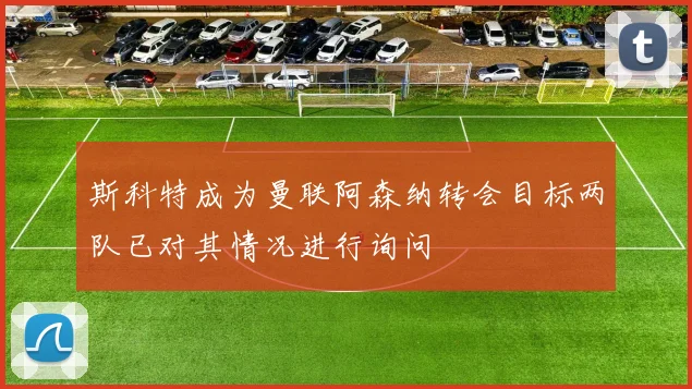 斯科特成为曼联阿森纳转会目标两队已对其情况进行询问