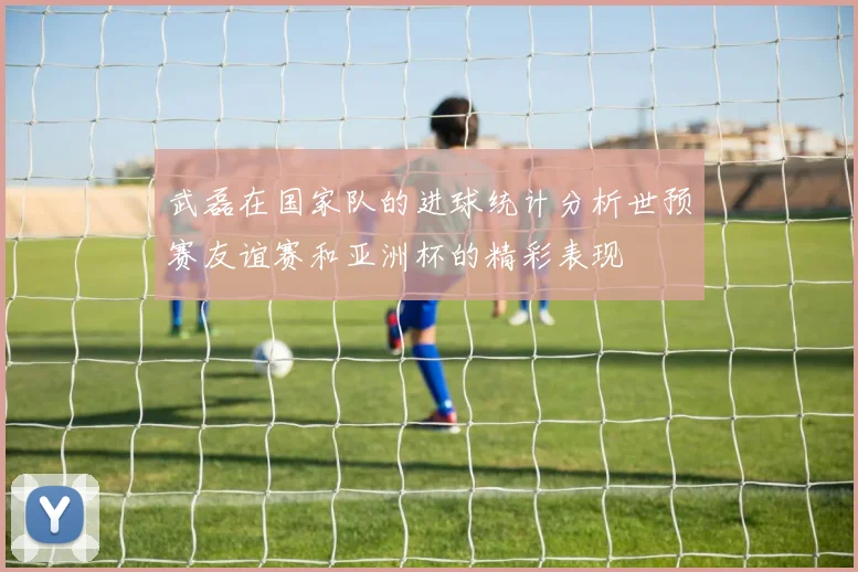 武磊在国家队的进球统计分析世预赛友谊赛和亚洲杯的精彩表现