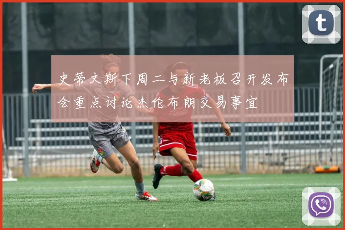 史蒂文斯下周二与新老板召开发布会重点讨论杰伦布朗交易事宜