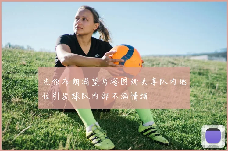 杰伦布朗渴望与塔图姆共享队内地位引发球队内部不满情绪