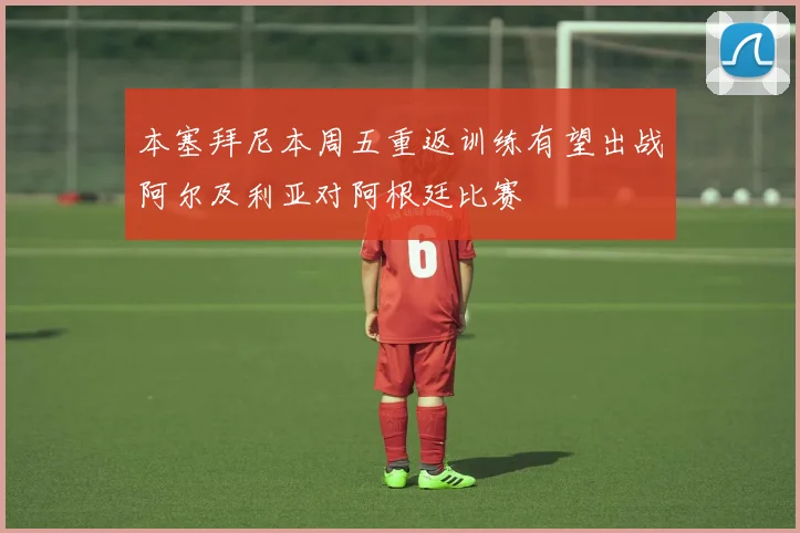 本塞拜尼本周五重返训练有望出战阿尔及利亚对阿根廷比赛