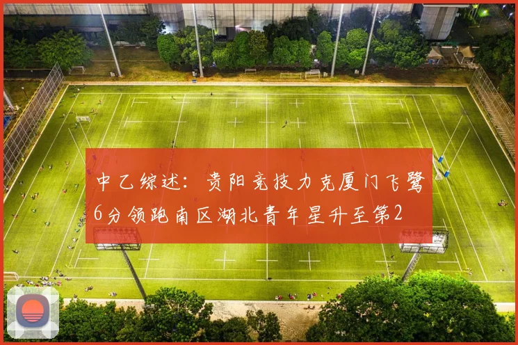 中乙综述：贵阳竞技力克厦门飞鹭6分领跑南区湖北青年星升至第2