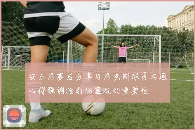 安东尼赛后分享与尼克斯球员沟通心得强调抢前场篮板的重要性