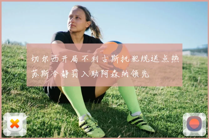 切尔西开局不利古斯托犯规送点热苏斯冷静罚入助阿森纳领先