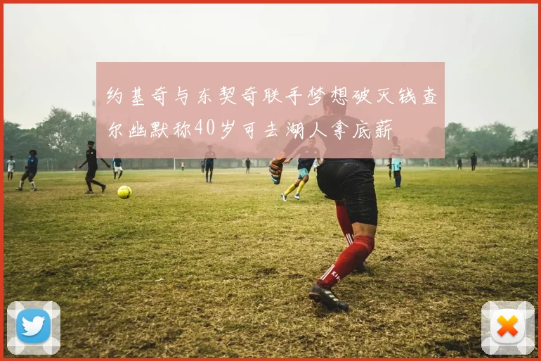 约基奇与东契奇联手梦想破灭钱查尔幽默称40岁可去湖人拿底薪