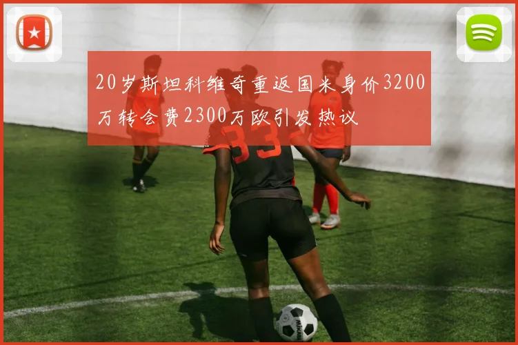 20岁斯坦科维奇重返国米身价3200万转会费2300万欧引发热议