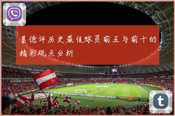 基德评历史最佳球员前五与前十的精彩观点分析
