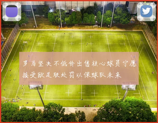 罗马坚决不低价出售核心球员宁愿接受欧足联处罚以保球队未来