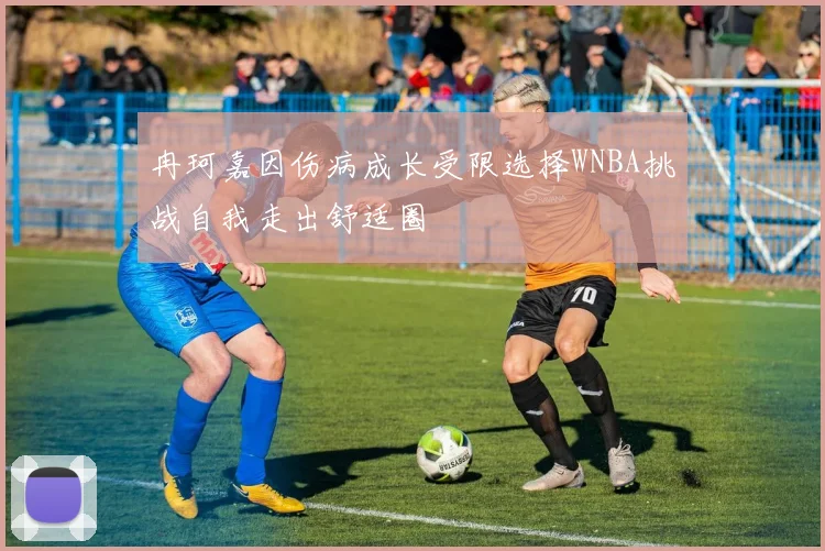 冉珂嘉因伤病成长受限选择WNBA挑战自我走出舒适圈