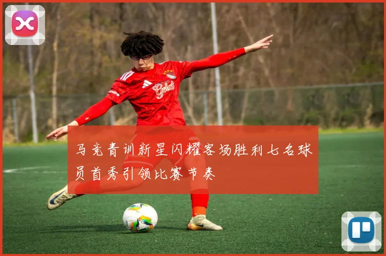 马竞青训新星闪耀客场胜利七名球员首秀引领比赛节奏