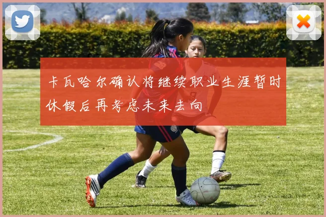 卡瓦哈尔确认将继续职业生涯暂时休假后再考虑未来去向