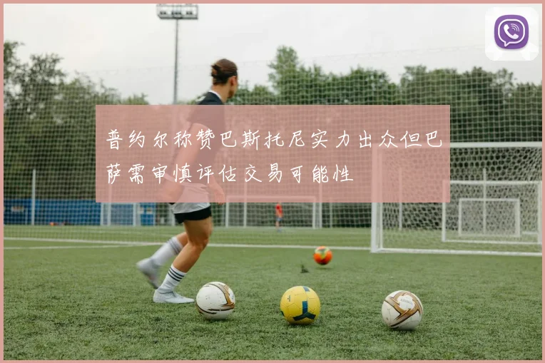 普约尔称赞巴斯托尼实力出众但巴萨需审慎评估交易可能性