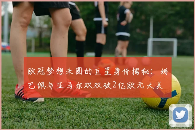 欧冠梦想未圆的巨星身价揭秘：姆巴佩与亚马尔双双破2亿欧元大关