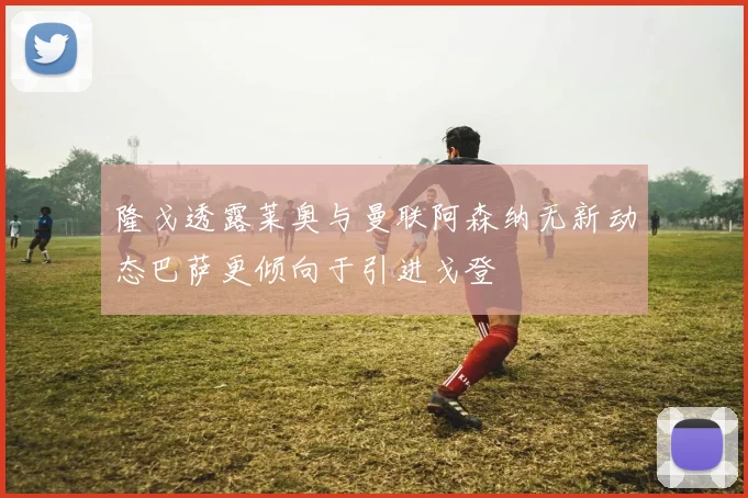 隆戈透露莱奥与曼联阿森纳无新动态巴萨更倾向于引进戈登