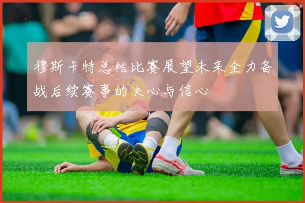 穆斯卡特总结比赛展望未来全力备战后续赛事的决心与信心