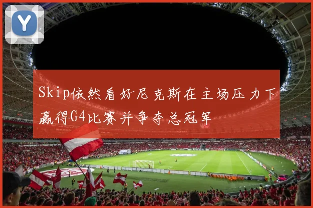 Skip依然看好尼克斯在主场压力下赢得G4比赛并争夺总冠军