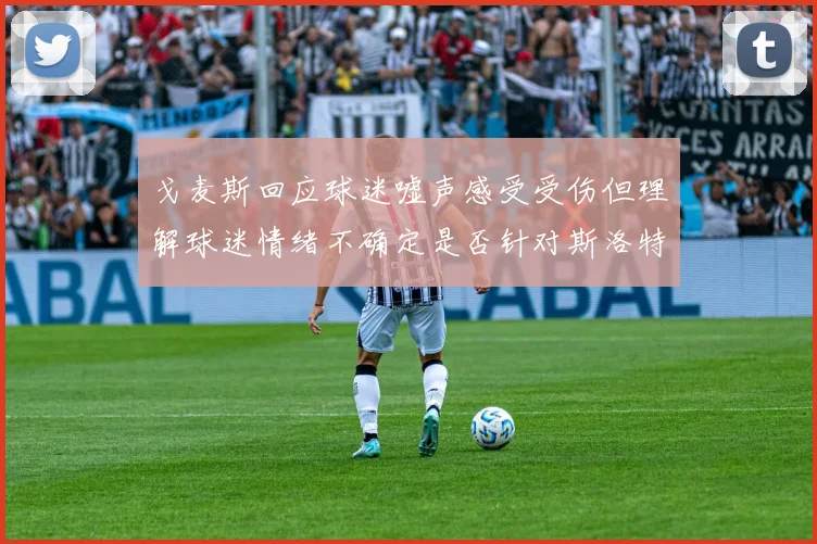 戈麦斯回应球迷嘘声感受受伤但理解球迷情绪不确定是否针对斯洛特