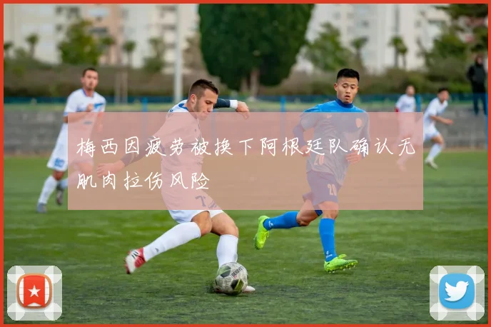 梅西因疲劳被换下阿根廷队确认无肌肉拉伤风险