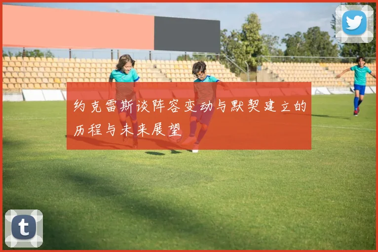 约克雷斯谈阵容变动与默契建立的历程与未来展望