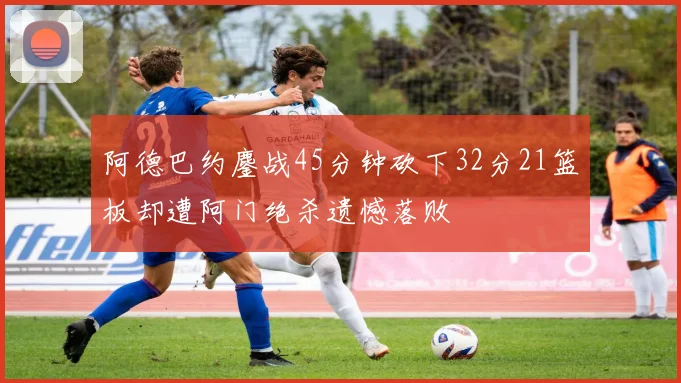 阿德巴约鏖战45分钟砍下32分21篮板却遭阿门绝杀遗憾落败