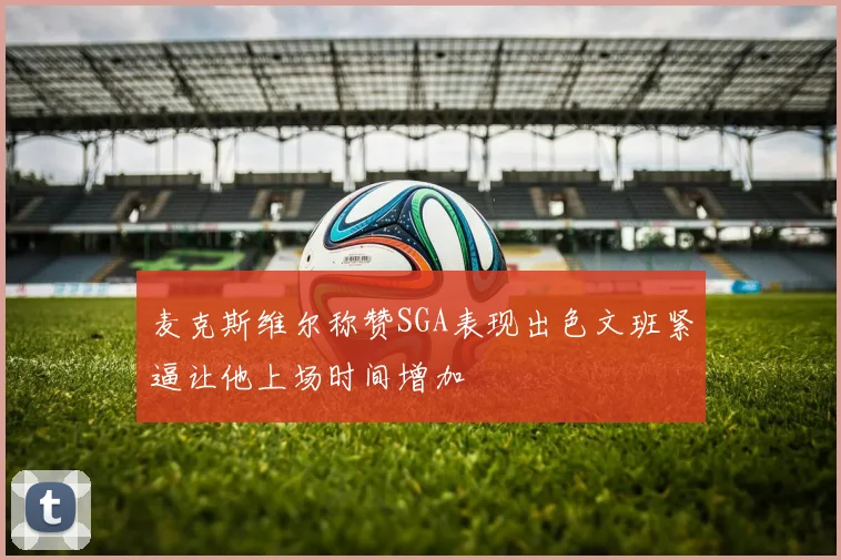 麦克斯维尔称赞SGA表现出色文班紧逼让他上场时间增加