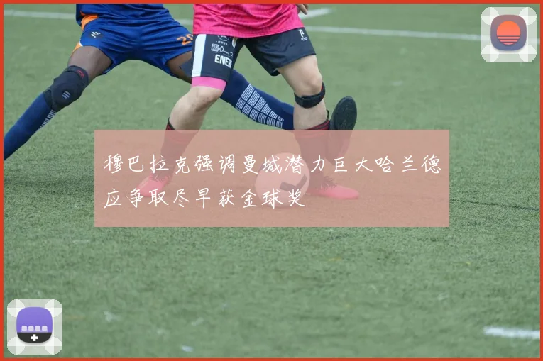 穆巴拉克强调曼城潜力巨大哈兰德应争取尽早获金球奖