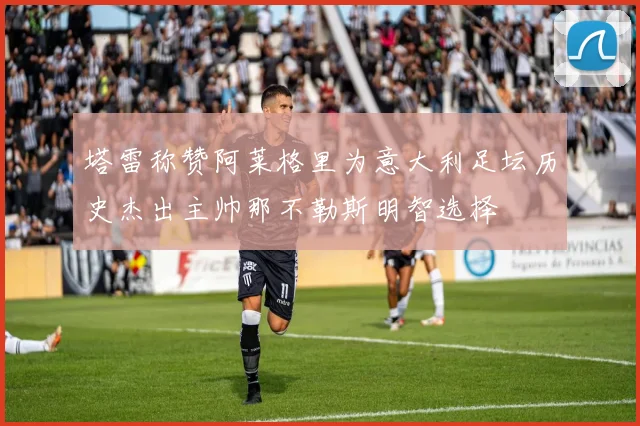 塔雷称赞阿莱格里为意大利足坛历史杰出主帅那不勒斯明智选择