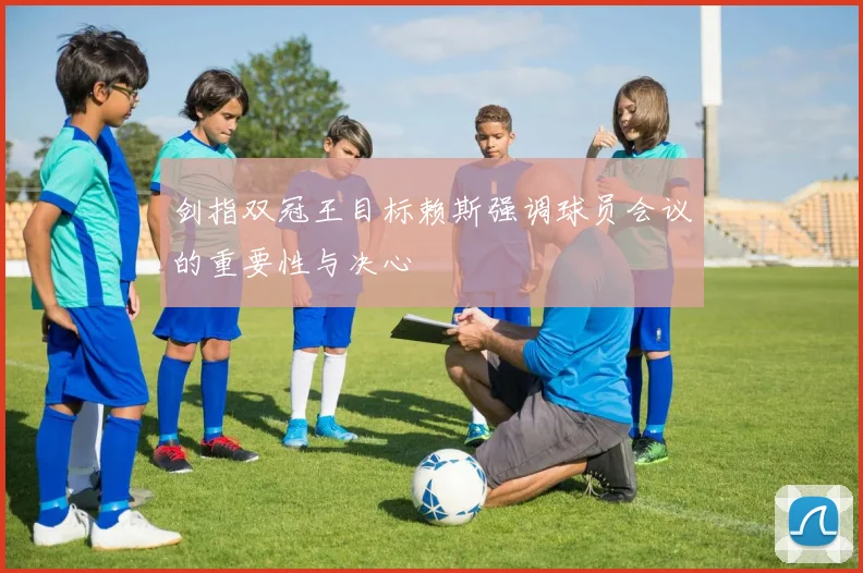 剑指双冠王目标赖斯强调球员会议的重要性与决心