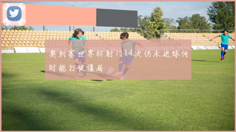 奥利塞世界杯射门14次仍未进球何时能打破僵局