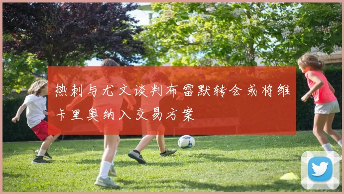 热刺与尤文谈判布雷默转会或将维卡里奥纳入交易方案