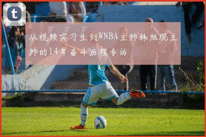 从视频实习生到WNBA主帅韩旭现主帅的14年奋斗历程专访