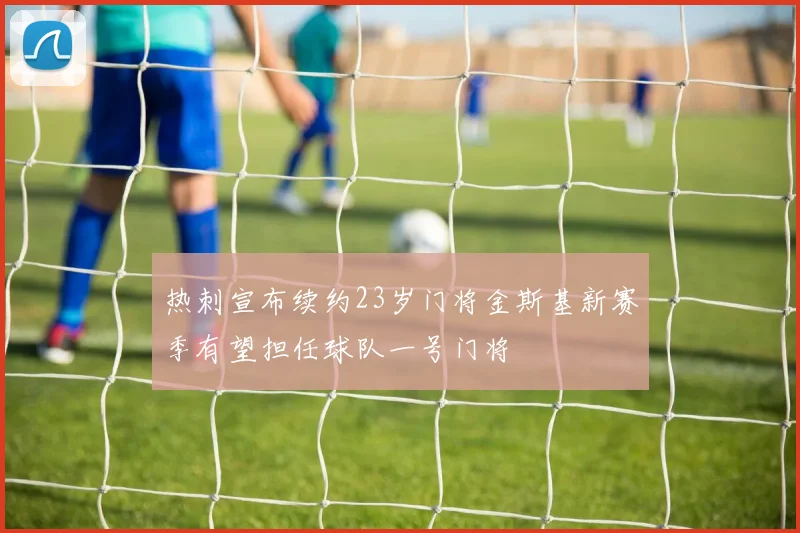 热刺宣布续约23岁门将金斯基新赛季有望担任球队一号门将