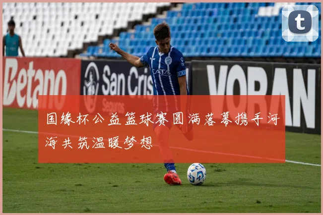 国缘杯公益篮球赛圆满落幕携手河海共筑温暖梦想