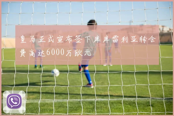 皇马正式宣布签下库库雷利亚转会费高达6000万欧元