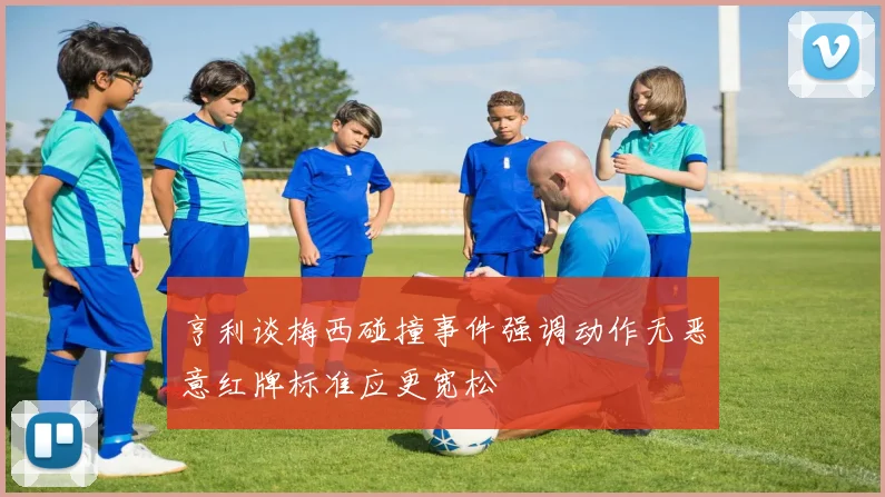 亨利谈梅西碰撞事件强调动作无恶意红牌标准应更宽松